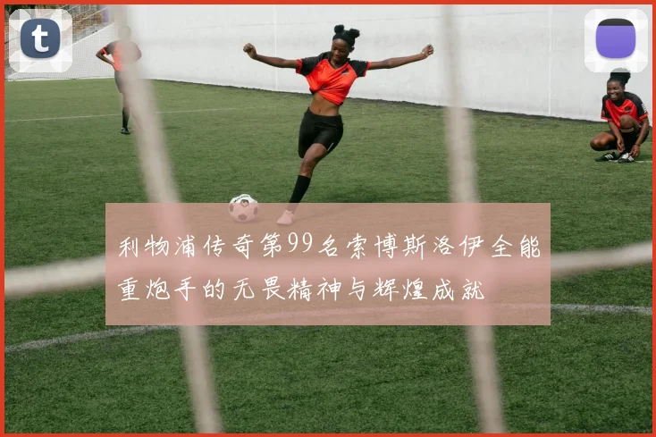 利物浦传奇第99名索博斯洛伊全能重炮手的无畏精神与辉煌成就