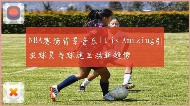 NBA赛场背景音乐It is Amazing引发球员与球迷互动新趋势