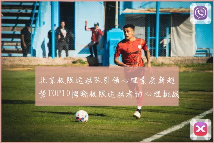 北京极限运动队引领心理素质新趋势TOP10揭晓极限运动者的心理挑战与成长